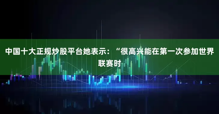 中国十大正规炒股平台她表示：“很高兴能在第一次参加世界联赛时